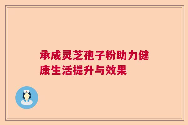 承成灵芝孢子粉助力健康生活提升与效果