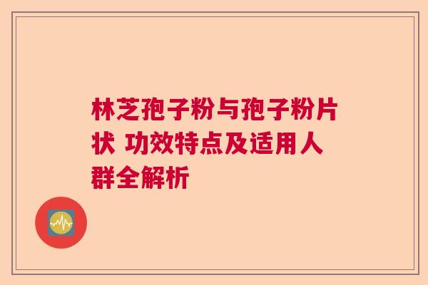 林芝孢子粉与孢子粉片状 功效特点及适用人群全解析