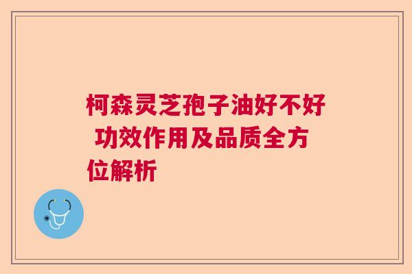 柯森灵芝孢子油好不好 功效作用及品质全方位解析