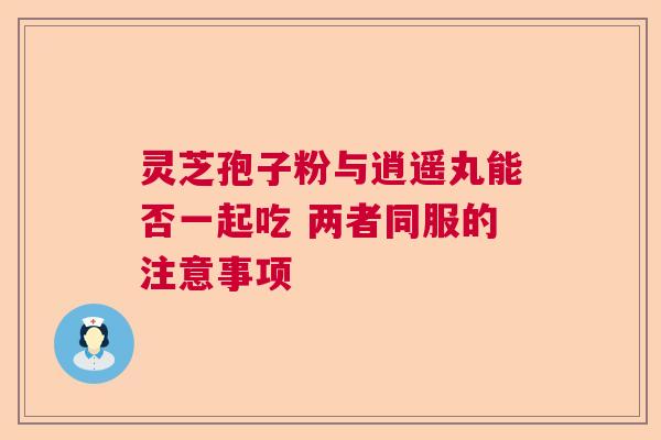 灵芝孢子粉与逍遥丸能否一起吃 两者同服的注意事项